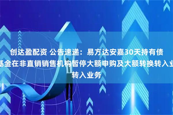 创达盈配资 公告速递：易方达安嘉30天持有债券基金在非直销销售机构暂停大额申购及大额转换转入业务