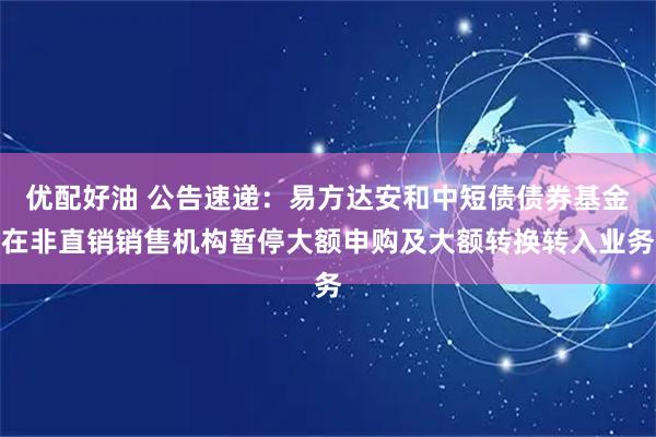 优配好油 公告速递：易方达安和中短债债券基金在非直销销售机构暂停大额申购及大额转换转入业务