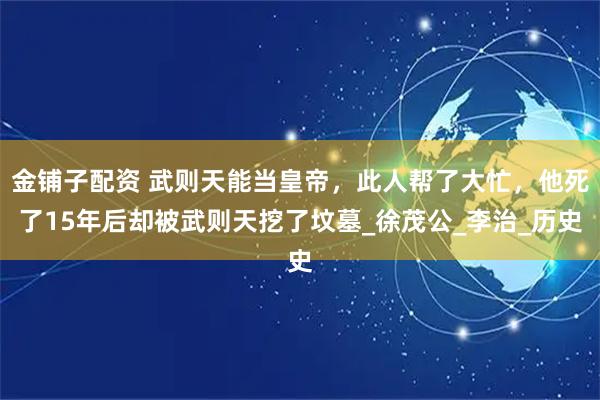 金铺子配资 武则天能当皇帝，此人帮了大忙，他死了15年后却被武则天挖了坟墓_徐茂公_李治_历史