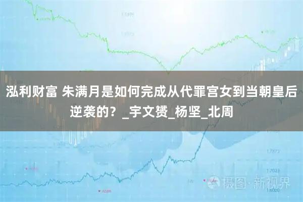 泓利财富 朱满月是如何完成从代罪宫女到当朝皇后逆袭的？_宇文赟_杨坚_北周