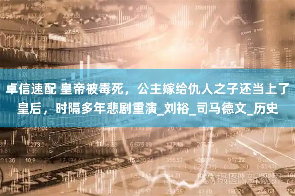 卓信速配 皇帝被毒死,公主嫁给仇人之子还当上了皇后,时隔多年悲剧重演_刘裕_司马德文_历史
