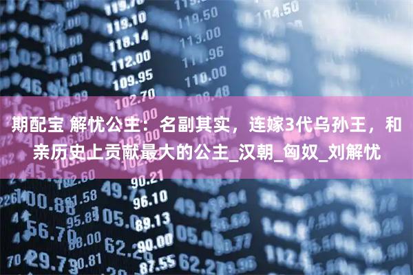 期配宝 解忧公主：名副其实，连嫁3代乌孙王，和亲历史上贡献最大的公主_汉朝_匈奴_刘解忧