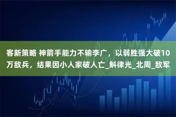 客新策略 神箭手能力不输李广，以弱胜强大破10万敌兵，结果因小人家破人亡_斛律光_北周_敌军