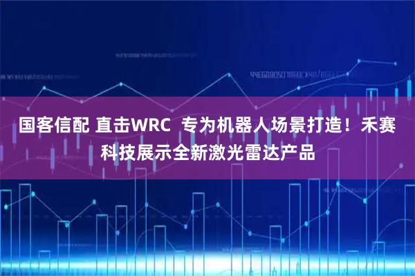 国客信配 直击WRC 专为机器人场景打造!禾赛科技展示全新激光雷达产品