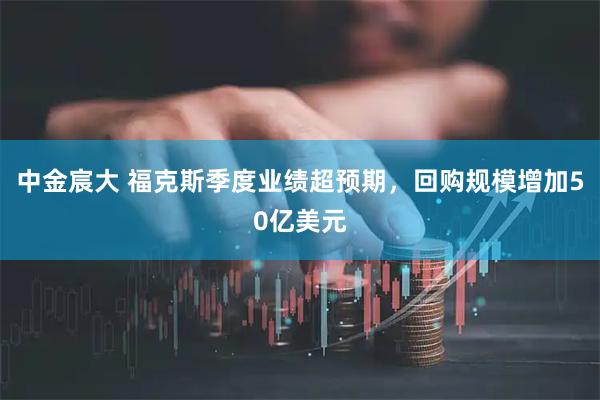 中金宸大 福克斯季度业绩超预期，回购规模增加50亿美元