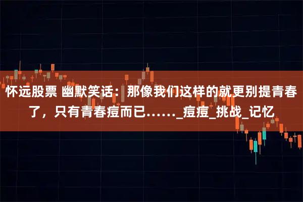 怀远股票 幽默笑话:那像我们这样的就更别提青春了,只有青春痘而已……_痘痘_挑战_记忆