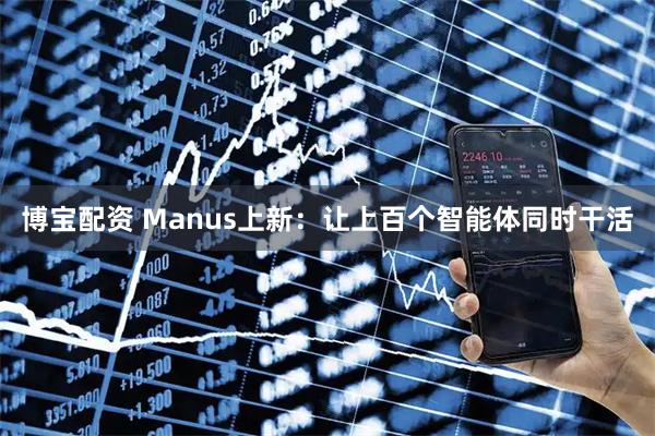 博宝配资 Manus上新：让上百个智能体同时干活