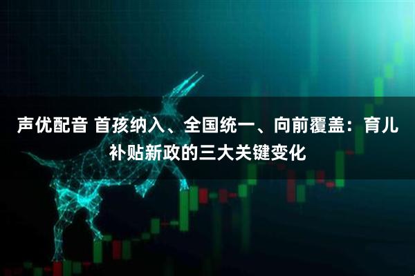 声优配音 首孩纳入、全国统一、向前覆盖:育儿补贴新政的三大关键变化