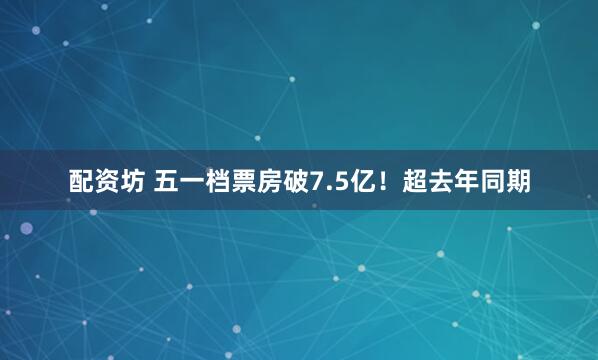 配资坊 五一档票房破7.5亿！超去年同期