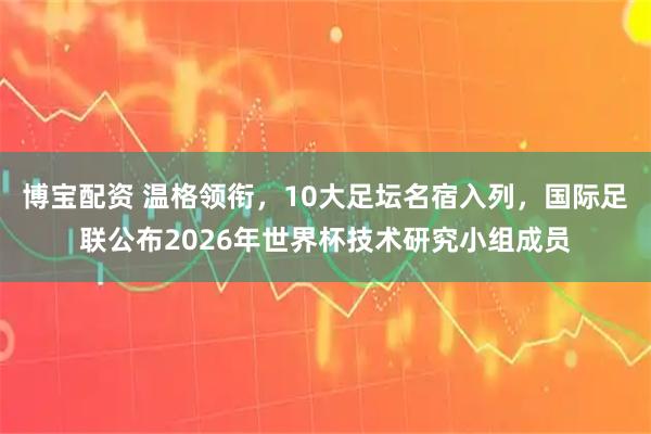 博宝配资 温格领衔，10大足坛名宿入列，国际足联公布2026年世界杯技术研究小组成员