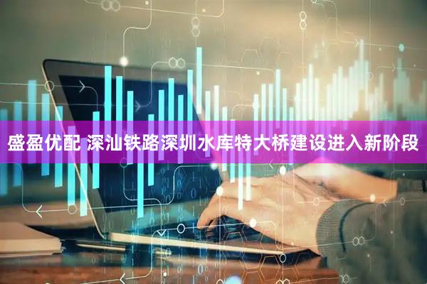 盛盈优配 深汕铁路深圳水库特大桥建设进入新阶段