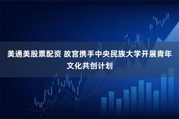 美通美股票配资 故宫携手中央民族大学开展青年文化共创计划