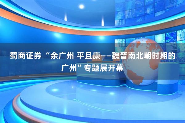 蜀商证券 “余广州 平且康——魏晋南北朝时期的广州”专题展开幕