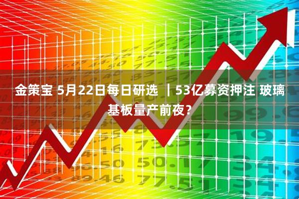 金策宝 5月22日每日研选 ｜53亿募资押注 玻璃基板量产前夜？