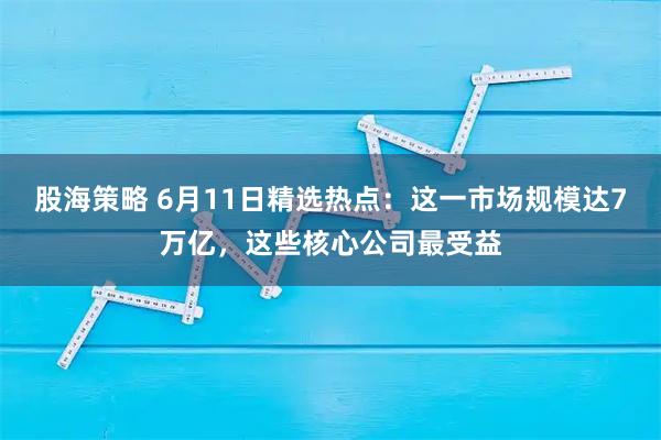 股海策略 6月11日精选热点：这一市场规模达7万亿，这些核心公司最受益