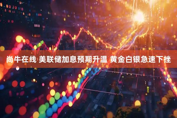 尚牛在线 美联储加息预期升温 黄金白银急速下挫