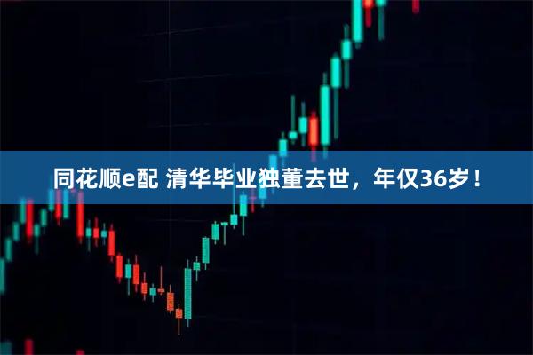 同花顺e配 清华毕业独董去世,年仅36岁!