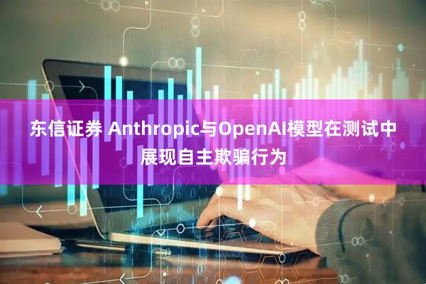 东信证券 Anthropic与OpenAI模型在测试中展现自主欺骗行为