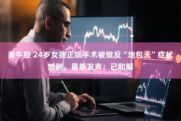 美牛股 24岁女孩正颌手术被做反“地包天”症状加剧，最新发声：已和解