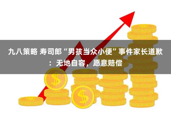 九八策略 寿司郎“男孩当众小便”事件家长道歉：无地自容，愿意赔偿